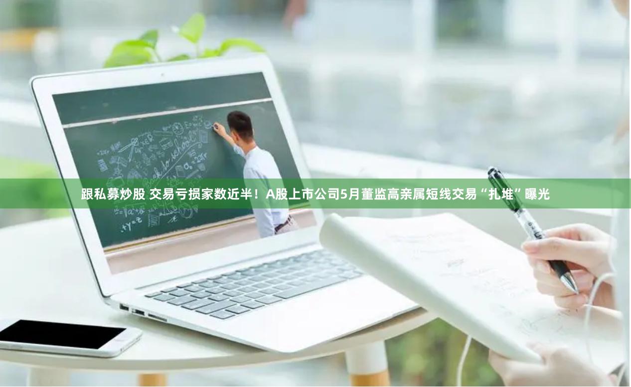 跟私募炒股 交易亏损家数近半！A股上市公司5月董监高亲属短线交易“扎堆”曝光