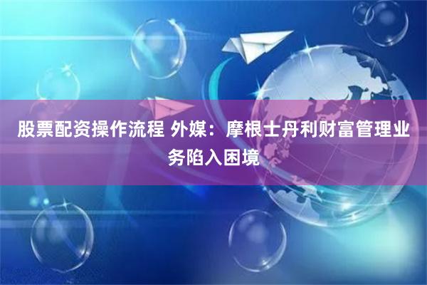 股票配资操作流程 外媒：摩根士丹利财富管理业务陷入困境