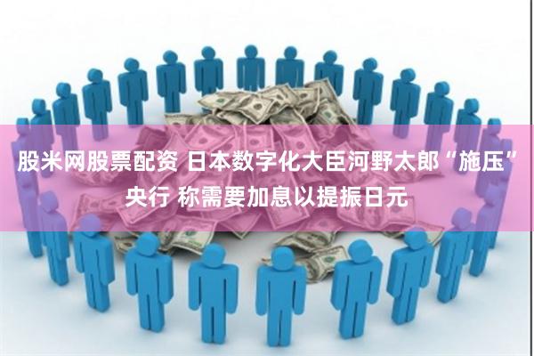 股米网股票配资 日本数字化大臣河野太郎“施压”央行 称需要加息以提振日元