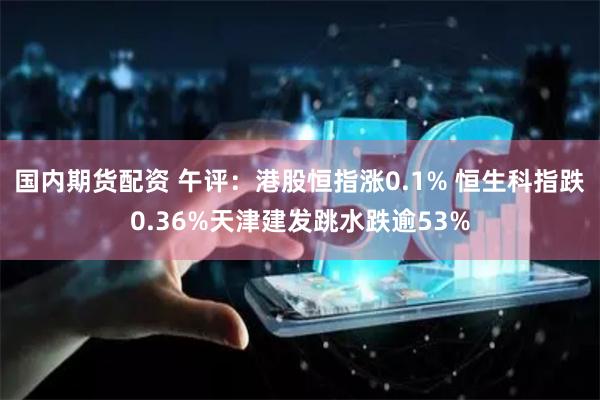 国内期货配资 午评：港股恒指涨0.1% 恒生科指跌0.36%天津建发跳水跌逾53%
