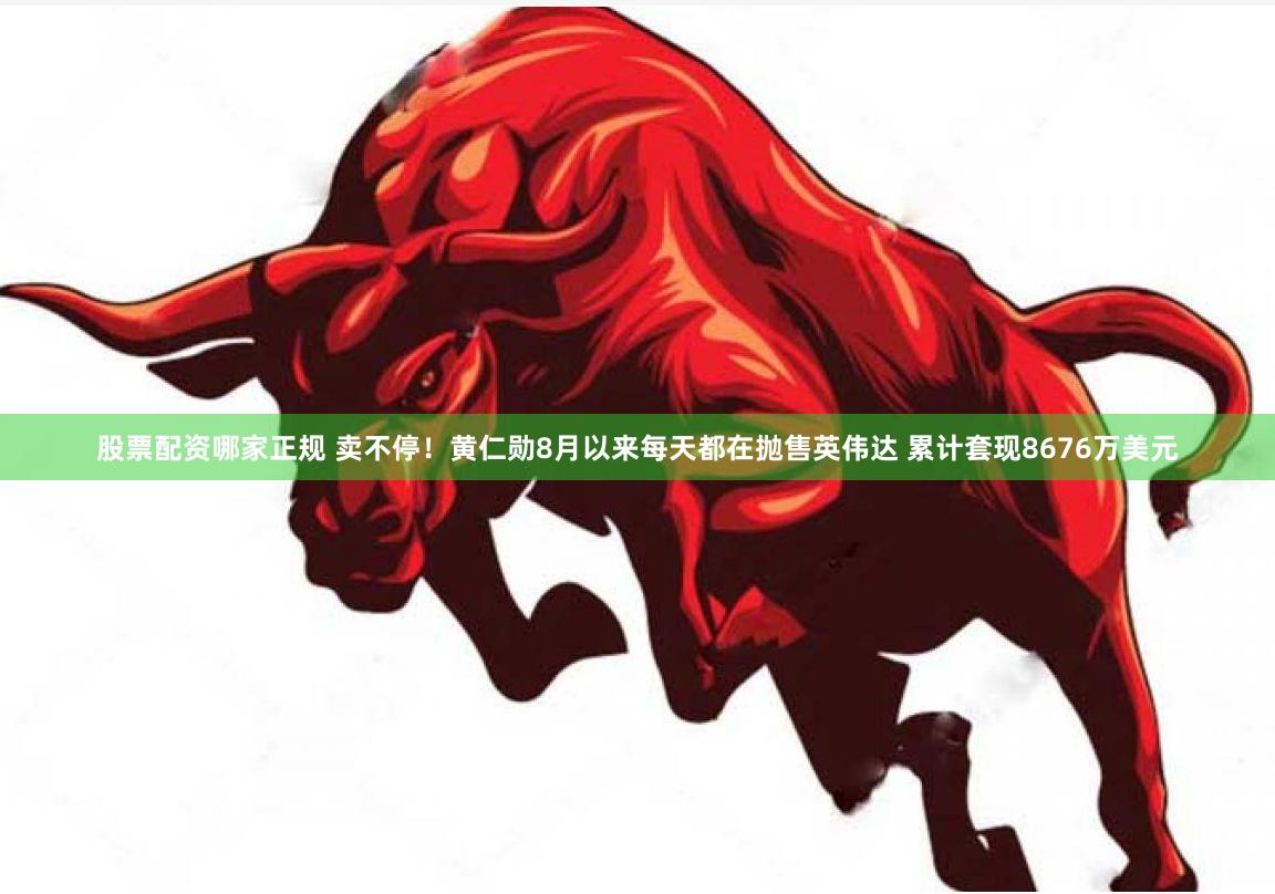 股票配资哪家正规 卖不停！黄仁勋8月以来每天都在抛售英伟达 累计套现8676万美元