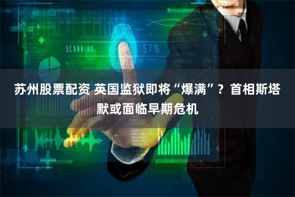 苏州股票配资 英国监狱即将“爆满”？首相斯塔默或面临早期危机