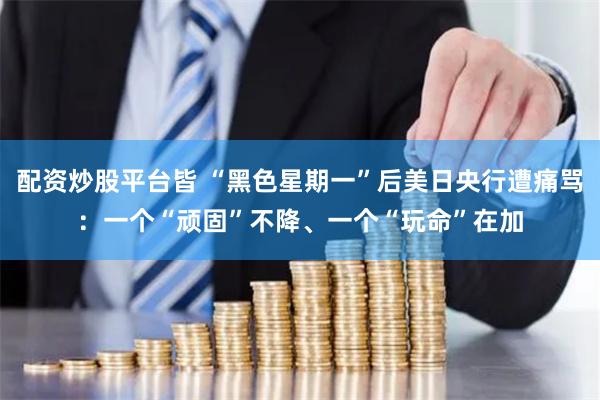 配资炒股平台皆 “黑色星期一”后美日央行遭痛骂：一个“顽固”不降、一个“玩命”在加