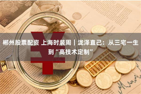 郴州股票配资 上海时装周｜泷泽直己：从三宅一生到“高技术定制”