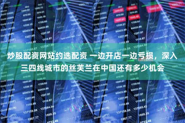 炒股配资网站约选配资 一边开店一边亏损，深入三四线城市的丝芙兰在中国还有多少机会