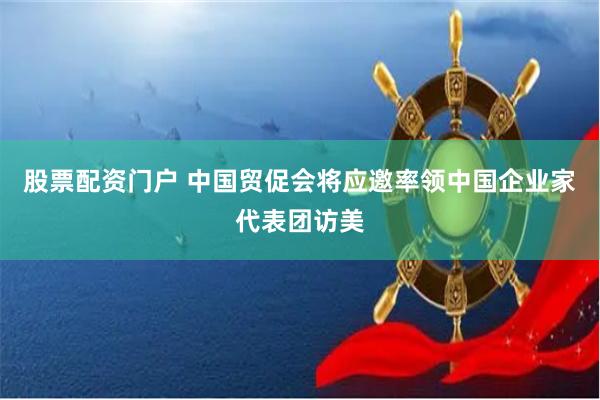 股票配资门户 中国贸促会将应邀率领中国企业家代表团访美