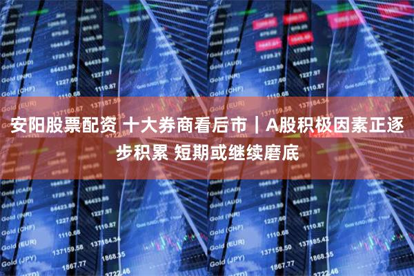 安阳股票配资 十大券商看后市｜A股积极因素正逐步积累 短期或继续磨底