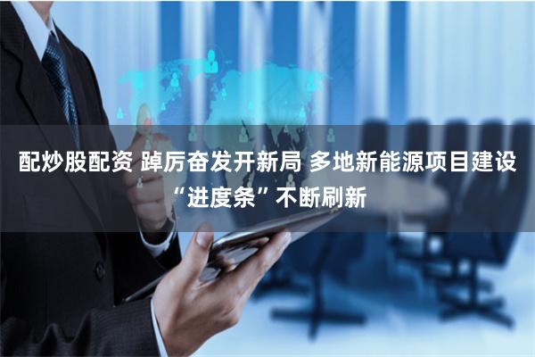 配炒股配资 踔厉奋发开新局 多地新能源项目建设“进度条”不断刷新