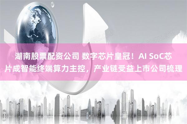 湖南股票配资公司 数字芯片皇冠！AI SoC芯片成智能终端算力主控，产业链受益上市公司梳理