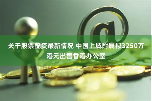 关于股票配资最新情况 中国上城附属拟3250万港元出售香港办公室