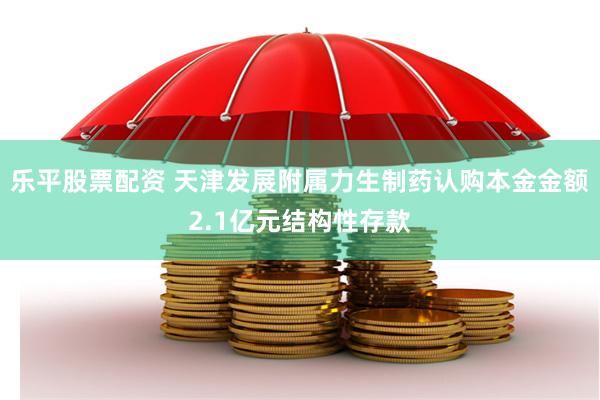 乐平股票配资 天津发展附属力生制药认购本金金额2.1亿元结构性存款
