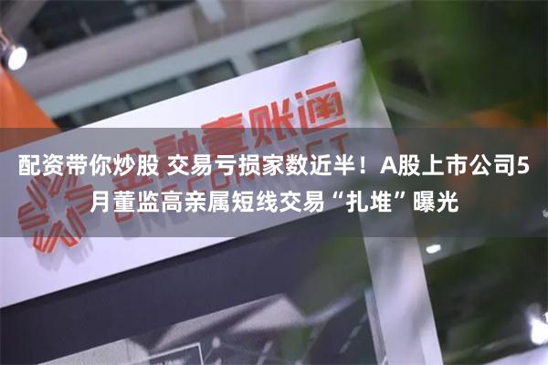 配资带你炒股 交易亏损家数近半！A股上市公司5月董监高亲属短线交易“扎堆”曝光