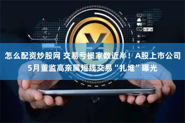 怎么配资炒股网 交易亏损家数近半！A股上市公司5月董监高亲属短线交易“扎堆”曝光