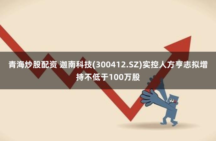 青海炒股配资 迦南科技(300412.SZ)实控人方亨志拟增持不低于100万股