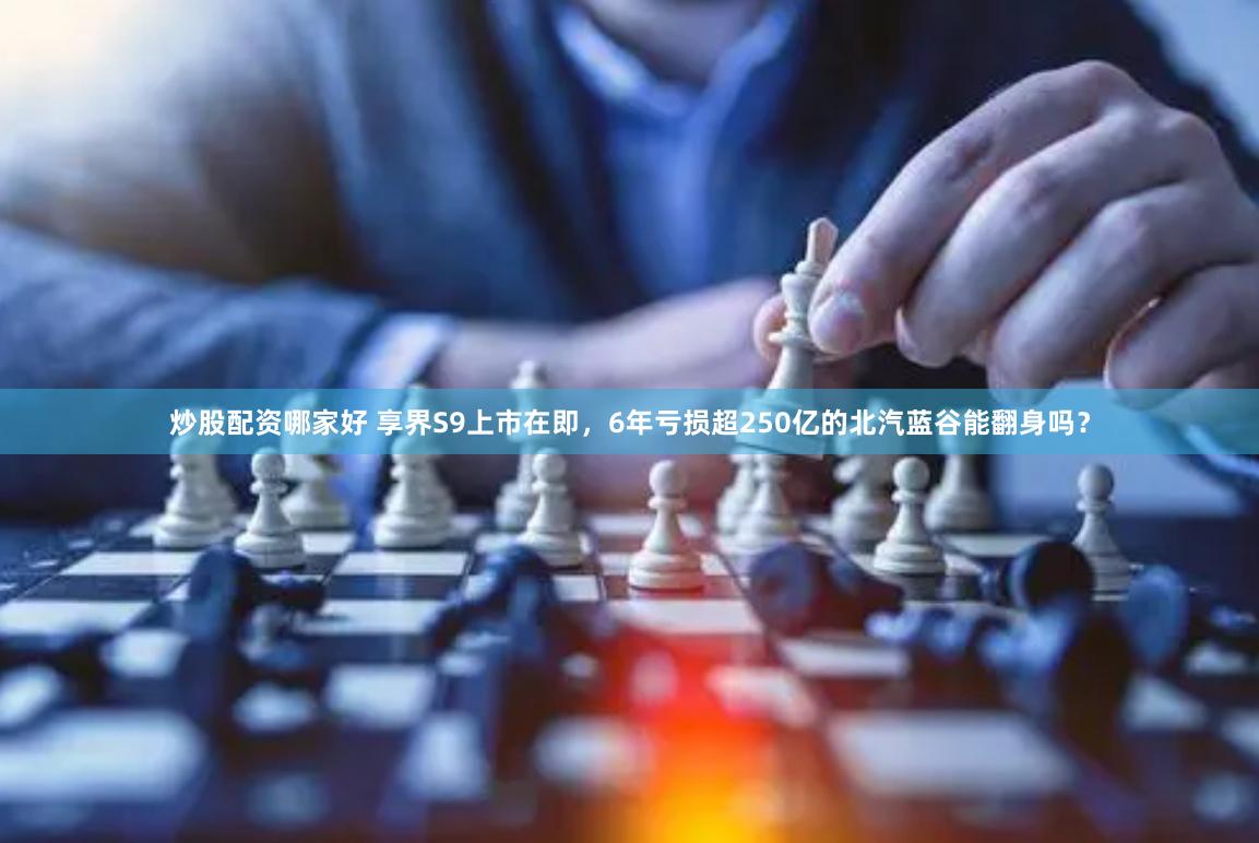 炒股配资哪家好 享界S9上市在即，6年亏损超250亿的北汽蓝谷能翻身吗？