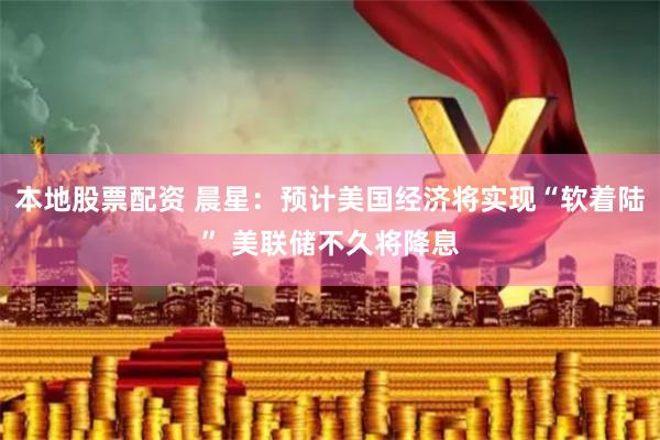 本地股票配资 晨星：预计美国经济将实现“软着陆” 美联储不久将降息