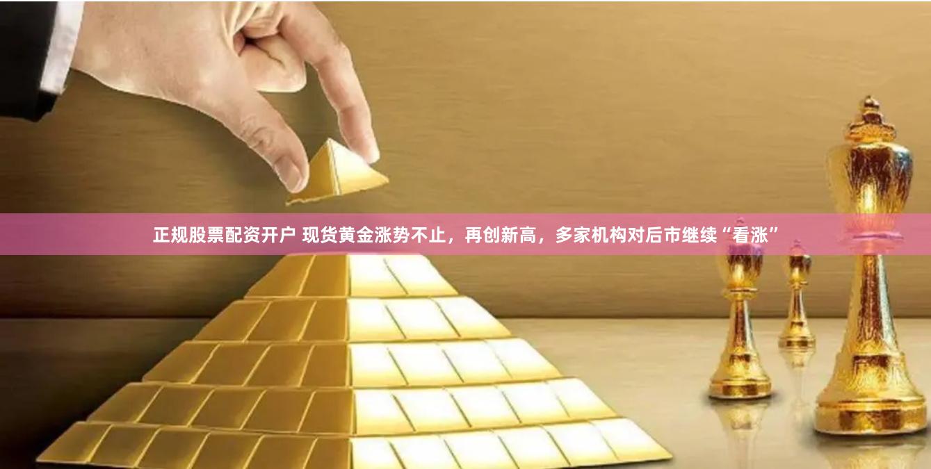 正规股票配资开户 现货黄金涨势不止，再创新高，多家机构对后市继续“看涨”