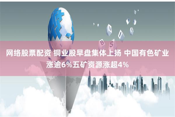 网络股票配资 铜业股早盘集体上扬 中国有色矿业涨逾6%五矿资源涨超4%