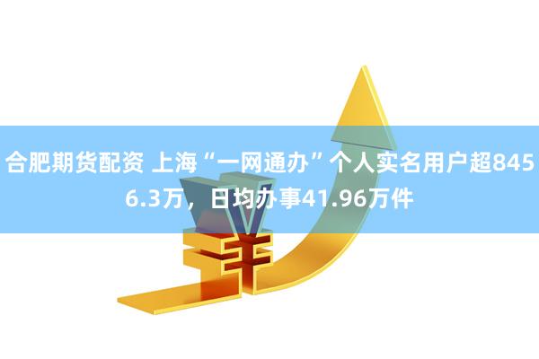 合肥期货配资 上海“一网通办”个人实名用户超8456.3万，日均办事41.96万件