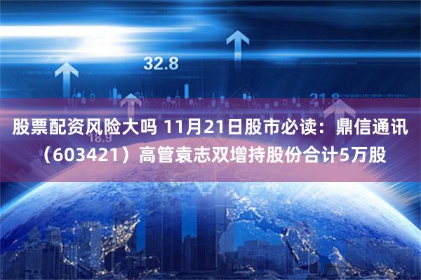股票配资风险大吗 11月21日股市必读：鼎信通讯（603421）高管袁志双增持股份合计5万股