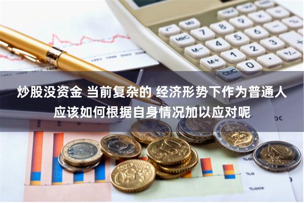 炒股没资金 当前复杂的 经济形势下作为普通人应该如何根据自身情况加以应对呢
