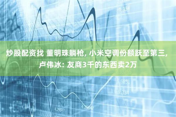 炒股配资找 董明珠躺枪, 小米空调份额跃至第三, 卢伟冰: 友商3千的东西卖2万