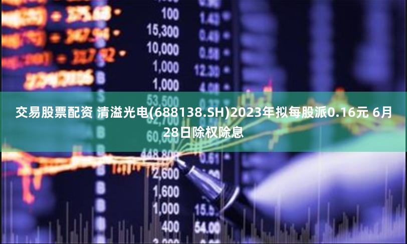交易股票配资 清溢光电(688138.SH)2023年拟每股派0.16元 6月28日除权除息