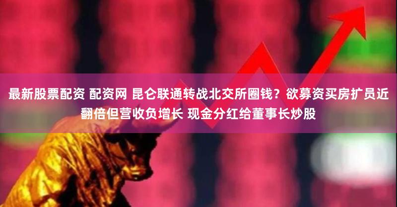 最新股票配资 配资网 昆仑联通转战北交所圈钱？欲募资买房扩员近翻倍但营收负增长 现金分红给董事长炒股