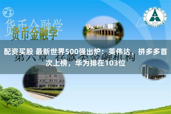 配资买股 最新世界500强出炉：英伟达、拼多多首次上榜，华为排在103位