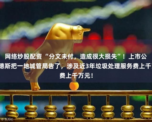 网络炒股配资 “分文未付，造成很大损失”！上市公司万德斯把一地城管局告了，涉及近3年垃圾处理服务费上千万元！