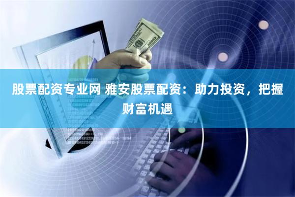 股票配资专业网 雅安股票配资：助力投资，把握财富机遇