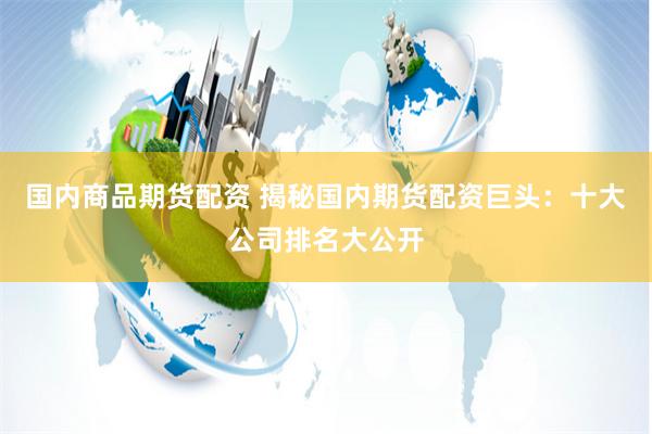 国内商品期货配资 揭秘国内期货配资巨头：十大公司排名大公开