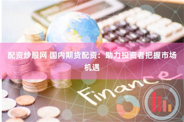 配资炒股网 国内期货配资：助力投资者把握市场机遇