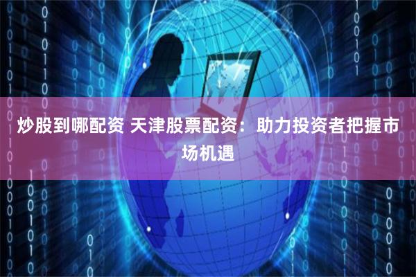 炒股到哪配资 天津股票配资：助力投资者把握市场机遇