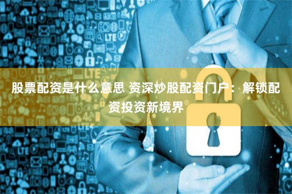 股票配资是什么意思 资深炒股配资门户：解锁配资投资新境界