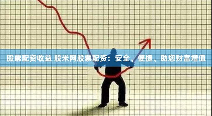 股票配资收益 股米网股票配资：安全、便捷、助您财富增值