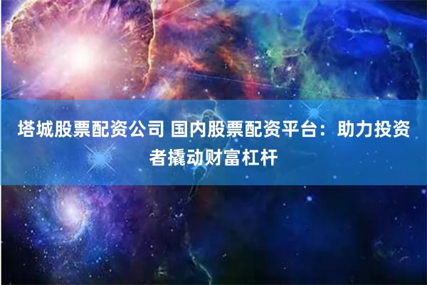 塔城股票配资公司 国内股票配资平台：助力投资者撬动财富杠杆