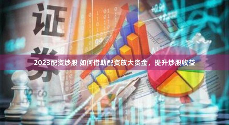 2023配资炒股 如何借助配资放大资金，提升炒股收益