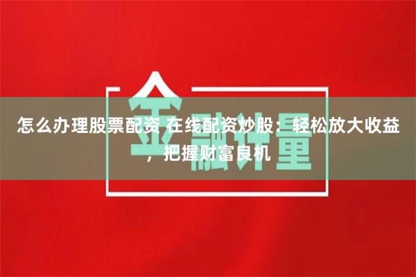 怎么办理股票配资 在线配资炒股：轻松放大收益，把握财富良机