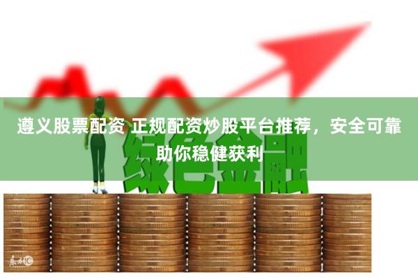 遵义股票配资 正规配资炒股平台推荐，安全可靠助你稳健获利
