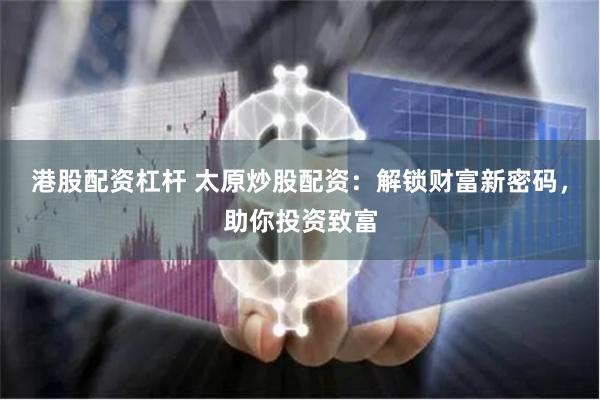 港股配资杠杆 太原炒股配资：解锁财富新密码，助你投资致富