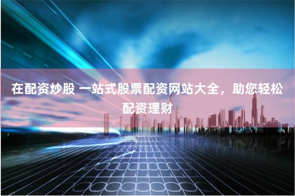 在配资炒股 一站式股票配资网站大全，助您轻松配资理财