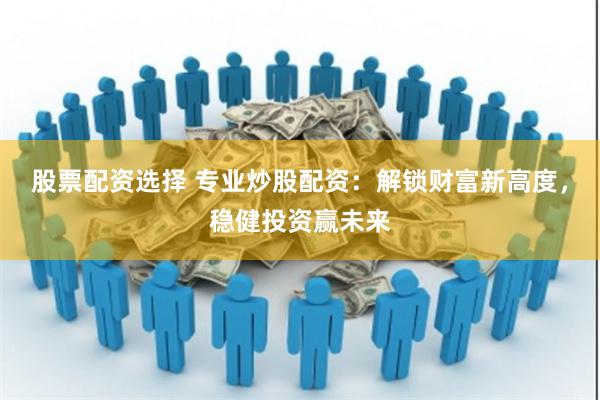 股票配资选择 专业炒股配资：解锁财富新高度，稳健投资赢未来