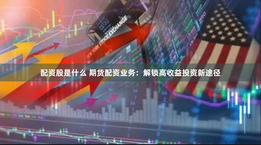 配资股是什么 期货配资业务：解锁高收益投资新途径