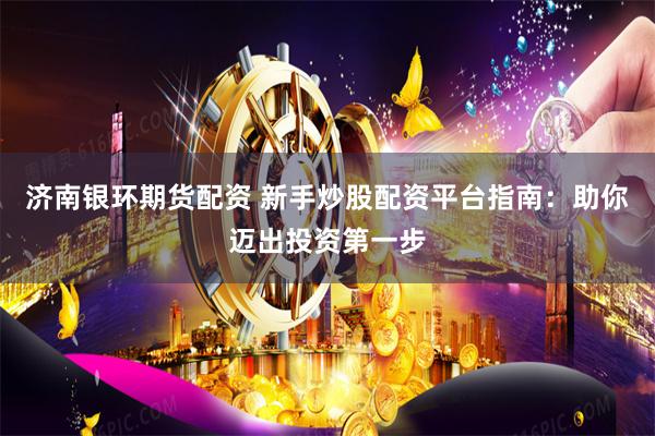 济南银环期货配资 新手炒股配资平台指南：助你迈出投资第一步