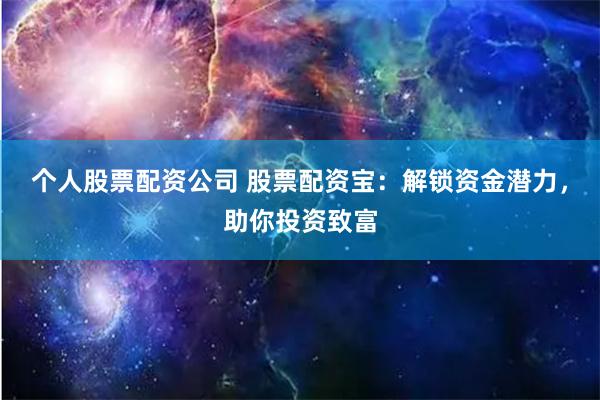 个人股票配资公司 股票配资宝：解锁资金潜力，助你投资致富