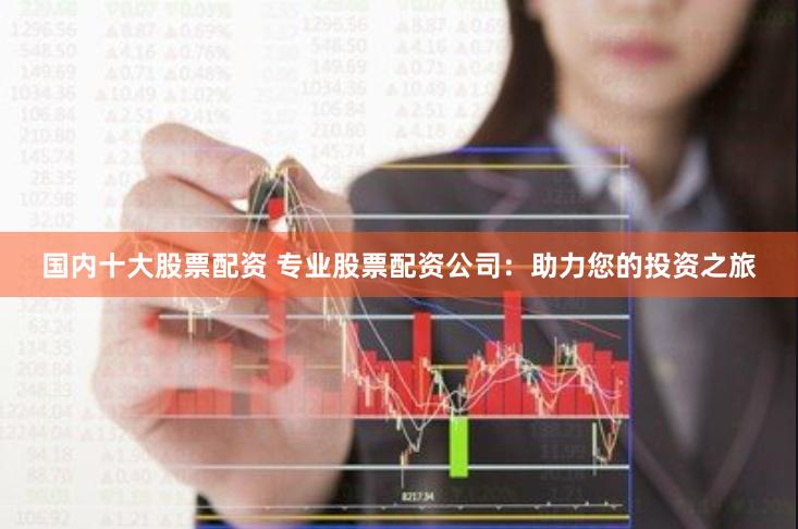 国内十大股票配资 专业股票配资公司：助力您的投资之旅