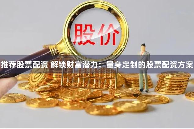 推荐股票配资 解锁财富潜力：量身定制的股票配资方案