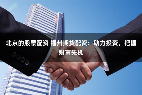 北京的股票配资 福州期货配资：助力投资，把握财富先机