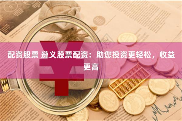配资股票 遵义股票配资：助您投资更轻松，收益更高